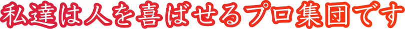 私達は人を喜ばせるプロ集団です!